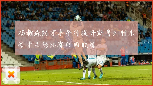 杨瀚森防守水平待提升斯普利特未给予足够比赛时间锻炼
