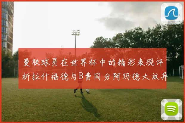 曼联球员在世界杯中的精彩表现评析拉什福德与B费同分阿玛德大放异彩