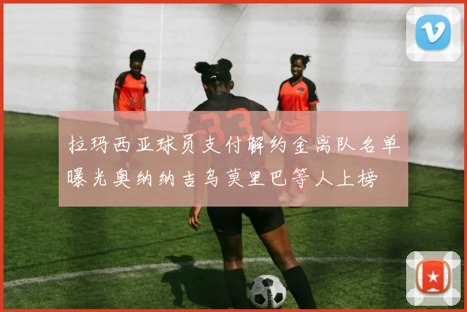 拉玛西亚球员支付解约金离队名单曝光奥纳纳吉乌莫里巴等人上榜