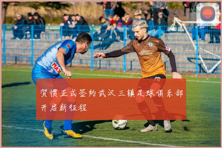 贺惯正式签约武汉三镇足球俱乐部开启新征程