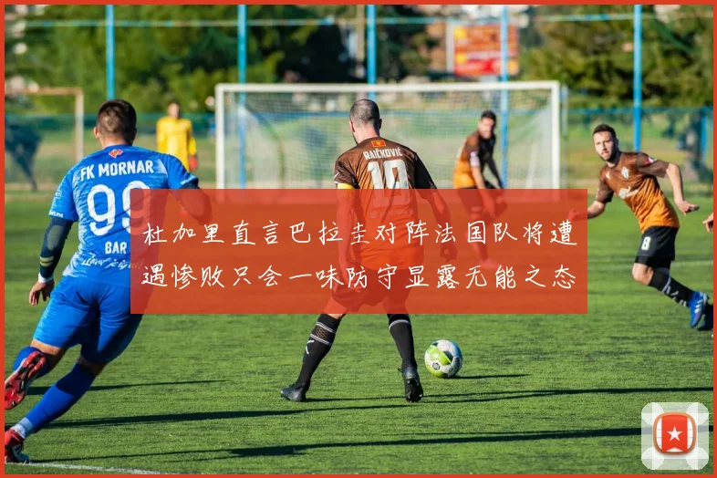 杜加里直言巴拉圭对阵法国队将遭遇惨败只会一味防守显露无能之态