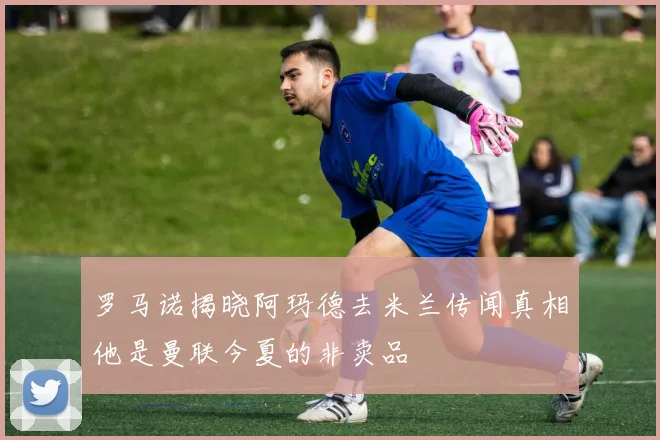 罗马诺揭晓阿玛德去米兰传闻真相他是曼联今夏的非卖品