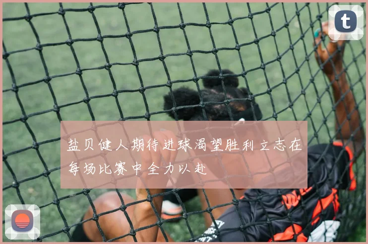 盐贝健人期待进球渴望胜利立志在每场比赛中全力以赴