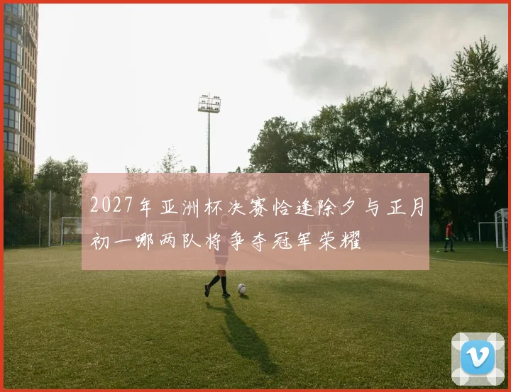 2027年亚洲杯决赛恰逢除夕与正月初一哪两队将争夺冠军荣耀