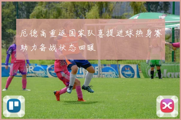 厄德高重返国家队喜提进球热身赛助力备战状态回暖