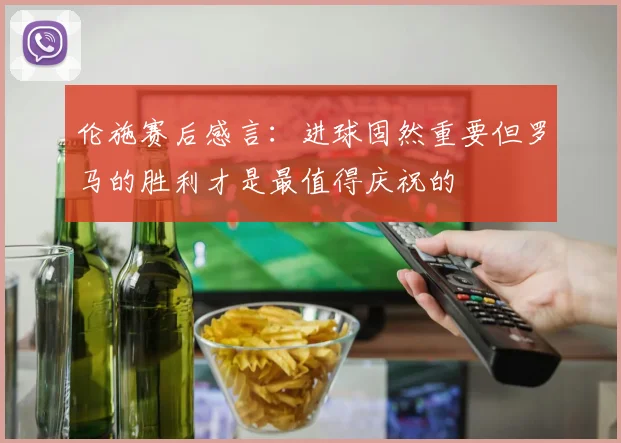 伦施赛后感言：进球固然重要但罗马的胜利才是最值得庆祝的