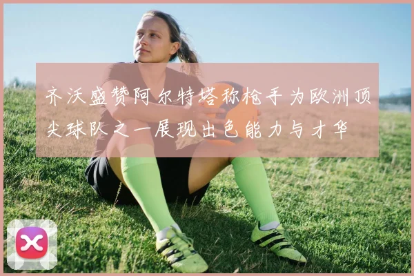 齐沃盛赞阿尔特塔称枪手为欧洲顶尖球队之一展现出色能力与才华