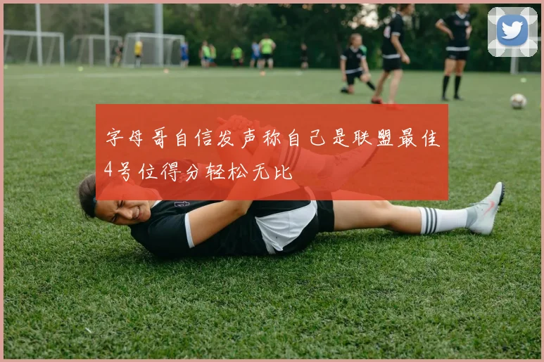 字母哥自信发声称自己是联盟最佳4号位得分轻松无比