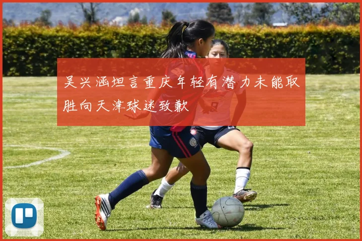 吴兴涵坦言重庆年轻有潜力未能取胜向天津球迷致歉