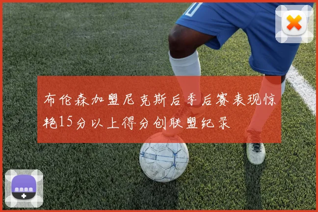 布伦森加盟尼克斯后季后赛表现惊艳15分以上得分创联盟纪录