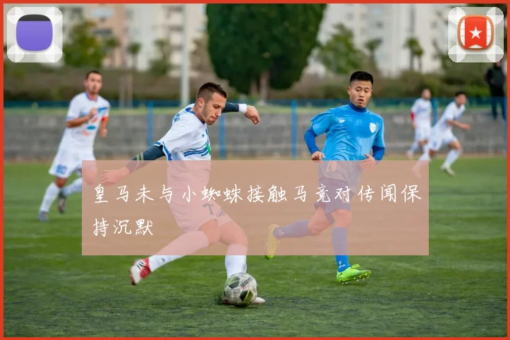 皇马未与小蜘蛛接触马竞对传闻保持沉默