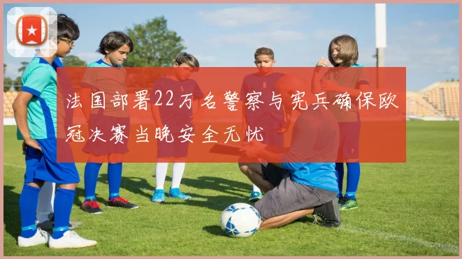 法国部署22万名警察与宪兵确保欧冠决赛当晚安全无忧