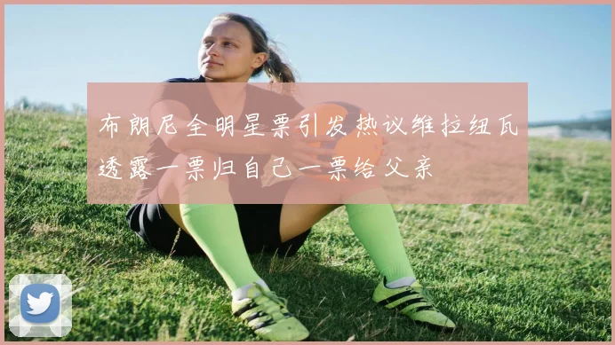布朗尼全明星票引发热议维拉纽瓦透露一票归自己一票给父亲
