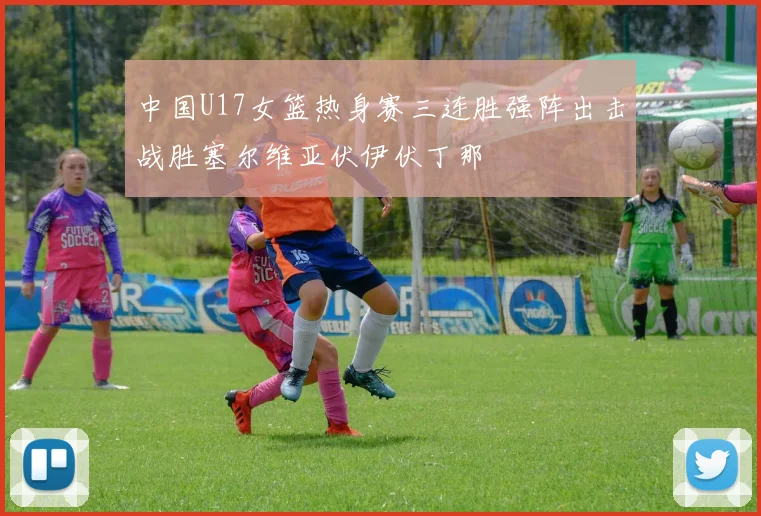 中国U17女篮热身赛三连胜强阵出击战胜塞尔维亚伏伊伏丁那
