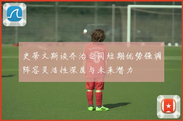 史蒂文斯谈乔治合同短期优势强调阵容灵活性深度与未来潜力