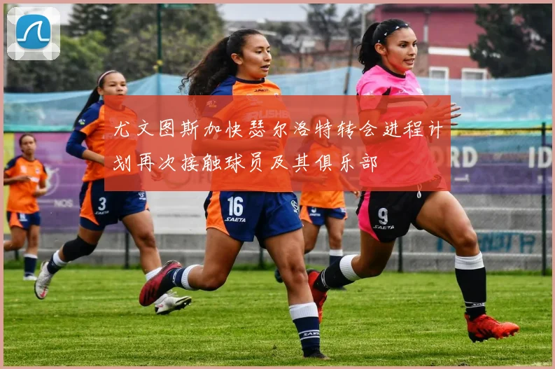 尤文图斯加快瑟尔洛特转会进程计划再次接触球员及其俱乐部