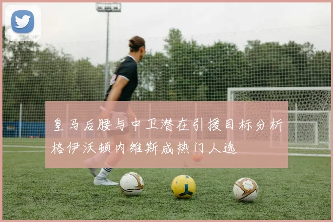 皇马后腰与中卫潜在引援目标分析格伊沃顿内维斯成热门人选
