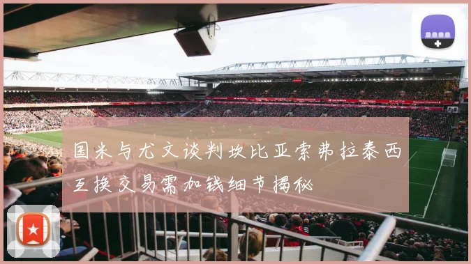 国米与尤文谈判坎比亚索弗拉泰西互换交易需加钱细节揭秘