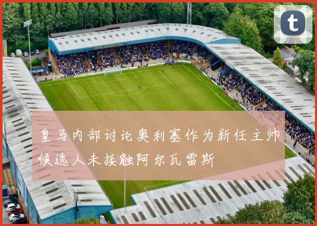皇马内部讨论奥利塞作为新任主帅候选人未接触阿尔瓦雷斯