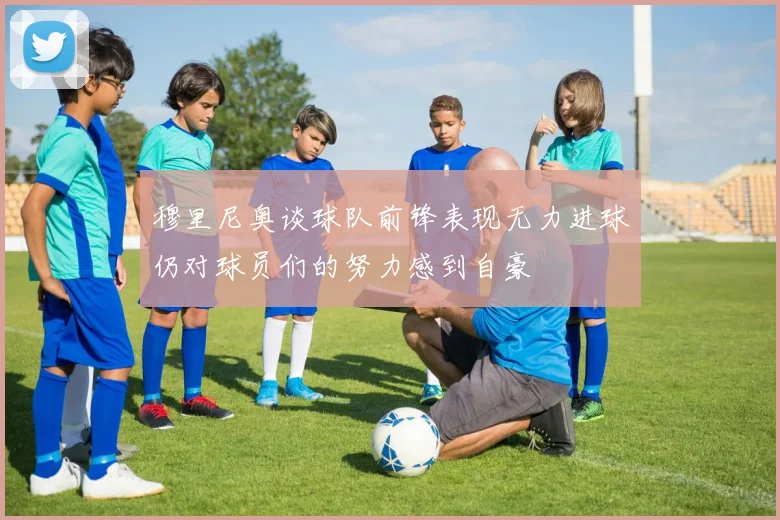 穆里尼奥谈球队前锋表现无力进球仍对球员们的努力感到自豪