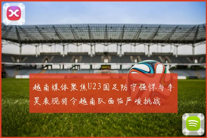 越南媒体聚焦U23国足防守强悍与李昊表现将令越南队面临严峻挑战