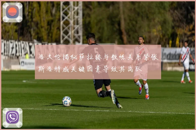 洛夫伦揭秘萨拉赫与教练关系紧张斯洛特成关键因素导致其离队