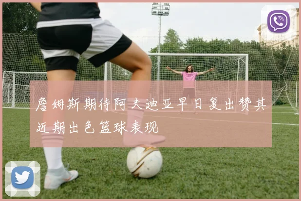 詹姆斯期待阿夫迪亚早日复出赞其近期出色篮球表现