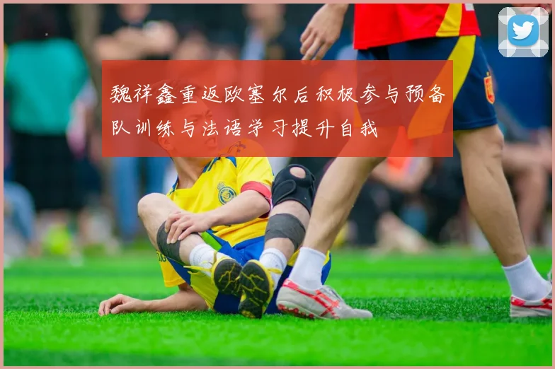 魏祥鑫重返欧塞尔后积极参与预备队训练与法语学习提升自我