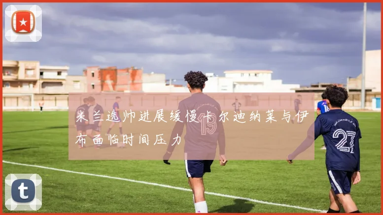 米兰选帅进展缓慢卡尔迪纳莱与伊布面临时间压力