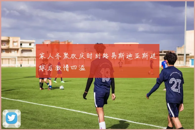 家人齐聚欢庆时刻路易斯迪亚斯进球后激情四溢