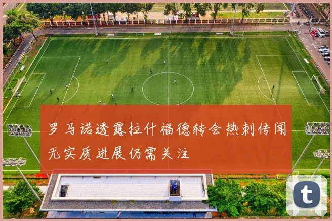 罗马诺透露拉什福德转会热刺传闻无实质进展仍需关注