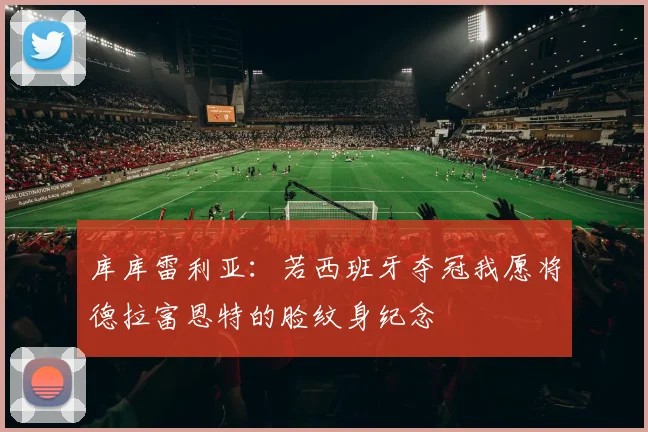 库库雷利亚：若西班牙夺冠我愿将德拉富恩特的脸纹身纪念